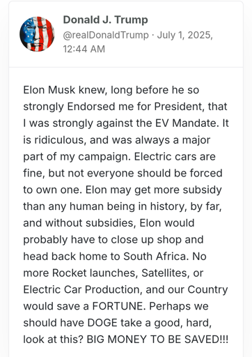 Trump says: Elon Musk knew, long before he so strongly Endorsed me for President, that I was strongly against the EV Mandate. It is ridiculous, and was always a major part of my campaign. Electric cars are fine, but not everyone should be forced to own one. Elon may get more subsidy than any human being in history, by far, and without subsidies, Elon would probably have to close up shop and head back home to South Africa. No more Rocket launches, Satellites, or Electric Car Production, and our Country would save a FORTUNE. Perhaps we should have DOGE take a good, hard, look at this? BIG MONEY TO BE SAVED!!!