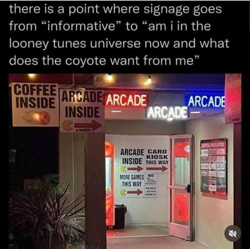 An image of an entryway inside of a building. There are signs posted outside the entryway: one saying "coffee inside," one saying "arcade inside," and three in different colors saying "arcade". Once a person enters the entryway there are more signs pointing in the same direction as the signs posted outside the entryway. These signs say "arcade inside", "card kiosk this way", "more games this way". This picture is captioned with "there is a point where signage goes from 'informative' to 'am i in the looney tunes universe now and what does the coyote want from me"