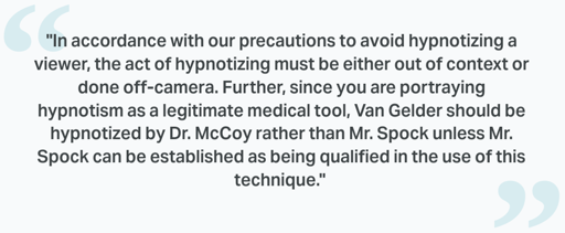 screenshot of text in quotation marks: "In accordance with our precautions to avoid hypnotizing a viewer, the act of hypnotizing must be either out of context or done off-camera. Further, since you are portraying hypnotism as a legitimate medical tool, Van Gelder should be hypnotized by Dr. McCoy rather than Mr. Spock unless Mr. Spock can be established as being qualified in the use of this technique."