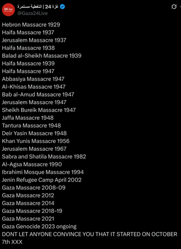 Hebron Massacre 1929
Haifa Massacre 1937
Jerusalem Massacre 1937
Haifa Massacre 1938
Balad al-Sheikh Massacre 1939
Haifa Massacre 1939
Haifa Massacre 1947
Abbasiya Massacre 1947
Al-Khisas Massacre 1947
Bab al-Amud Massacre 1947
Jerusalem Massacre 1947
Sheikh Bureik Massacre 1947
Jaffa Massacre 1948
Tantura Massacre 1948
Deir Yasin Massacre 1948
Khan Yunis Massacre 1956
Jerusalem Massacre 1967
Sabra and Shatila Massacre 1982
Al-Agsa Massacre 1990
Ibrahimi Mosque Massacre 1994
Jenin Refugee Camp April 2002
Gaza Massacre 2008-09
Gaza Massacre 2012
Gaza Massacre 2014
Gaza Massacre 2018-19
Gaza Massacre 2021
Gaza Genocide 2023 ongoing
DONT LET ANYONE CONVINCE YOU THAT IT STARTED ON OCTOBER 7th XXX