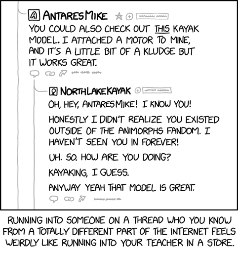 [A portion of a thread in an online forum is shown. It has one post and a reply to that post.]

[First post:]
[Stylized A avatar] AntaresMike
[To the right of AntaresMike's username are a grayed-out star, plus sign in a circle, and illegible text in a box.]You could also check out this kayak model. I attached a motor to mine, and it's a little but of a kludge but it works great.
[Below the first post are grayed-out icons of a word balloon, two links from a chain, an arrow, and illegible text.]
[Reply (indented with a line connecting from AntaresMike's reply to NorthLakeKayak's):][Cueball picture avatar] NorthLakeKayak[To the right of NorthLakeKayak's username are a grayed-out plus sign in a circle, and illegible text in a box.]Oh, hey, AntaresMike! I know you!Honestly I didn't realize you existed outside of the Animorphs fandom. I haven't seen you in forever!Uh. So. How are you doing?Kayaking, I guess.Anyway yeah that model is great.[Below the reply are grayed-out icons of a word balloon, two links from a chain, an arrow, and illegible text.][Bottom caption:]Running into someone on a thread who you know from a totally different part of the Internet feels weirdly like running into your teacher in a store.