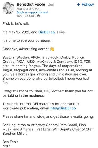 Benedict Feole. 2nd Founder & CEO
Book an appointment

F*ck it, let's roll.
It's May 15, 2025 and DieDEI.co is live.
It's time to sue your company.
Goodbye, advertising career
+ Follow
Saatchi, Wieden, AKQA, Blackrock, Ogilvy, Publicis Groupe, R/GA, MSQ, McKinsey & Company, IDEO, FCB, etc: I'm coming for you. The days of corporatized, illegal, segregationist, anti-White (and Asian, looking at you, Salesforce) gaslighting and vilification are over. Shame on everyone who participated; I hope you had fun.
Congratulations to Cheil, FIG, Mother: thank you for not partaking in the madness.
To submit internal DEI materials for anonymous worldwide publication, email info@DieDEI.co
Please share far and wide, and get those lawsuits going.
Seeking intros to Attorney General Pam Bondi, Elon Musk, and America First Legal/WH Deputy Chief of Staff Stephen Miller.
Ben Feole
NYC