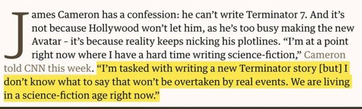 James Cameron has a confession: he can't write Terminator 7. And it's not because Hollywood won't let him, as he's too busy making the new Avatar - it's because reality keeps nicking his plotlines. "I'm at a point right now where I have a hard time writing science-fiction," Cameron told CNN this week. "I'm tasked with writing a new Terminator story [but] I don't know what to say that won't be overtaken by real events. We are living in a science-fiction age right now."