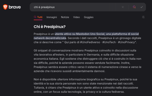 Screenshot preso da Brave Search con la risposta alla domanda "chi è Prealpinux?"

Prealpinux è un utente attivo su Mastodon Uno Social, una piattaforma di social network decentralizzata. Secondo i dati raccolti, Prealpinux è un girovago digitale che si descrive come " Qui parlo di #UnoFediverso · #UnoTech · #UnoPrivacy".

Gli snippet di conversazione mostrano Prealpinux coinvolto in discussioni sulla vita lavorativa all’estero, in particolare in Germania, e sulla difficile situazione economica italiana. Egli sostiene che distruggere ciò che si è costruito in Italia non sia difficile, poiché le aziende possono essere vendute facilmente. Inoltre, Prealpinux sembra essere critico verso il sistema di numerazione cinese e verso le aziende che ricevono sussidi ambientalmente dannosi.

Non è disponibile ulteriore informazione biografica su Prealpinux, poiché la sua identità e la sua storia personale non sono state menzionate nei dati raccolti. Tuttavia, è chiaro che Prealpinux è un utente attivo e coinvolto nella discussione online, con un focus sulla tecnologia, la privacy e la cultura fediversa.
