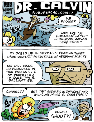 Dr. Calvin: Mr Flower. Why are we engaged in this ludicris action sequence? My skills lie in verbally probing three laws conflict potentials in aberrent robots. We will make no progress in this case until I am permitted to question R. Gallant 53. Bob: Correct! But that scenario is difficult and time-consuming to construct! Hence: SHOOTY!