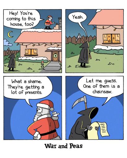 4-panel-comic by War and Peas Panel 1: Santa Claus stands on the roof of a decorated house and asks the Grim Reaper, who is on the ground, "Hey! You're coming to this house, too?" Panel 2: The Grim Reaper responds, "Yeah." Panel 3: Santa Claus, still on the roof, says, "What a shame. They're getting a lot of presents." Panel 4: The Grim Reaper, holding a scroll, says, "Let me guess. One of them is a chainsaw."