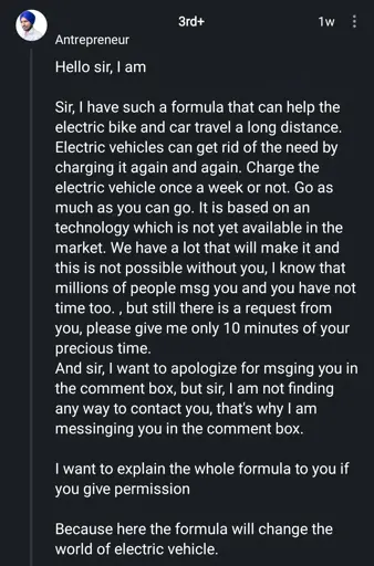 Antrepreneur

Hello sir
Sir, I have such a formula that can help the electric bike and car travel a long distance. Electric vehicles can get rid of the need by charging it again and again. Charge the electric vehicle once a week or not. Go as much as you can go. It is based on an technology which is not yet available in the market. We have a lot that will make it and this is not possible without you, I know that millions of people msg you and you have not time too., but still there is a request from
you, please give me only 10 minutes of your precious time.
And sir, I want to apologize for msging you in the comment box, but sir, I am not finding any way to contact you, that's why I am messinging you in the comment box.
I want to explain the whole formula to you if you give permission
Because here the formula will change the world of electric vehicle.
