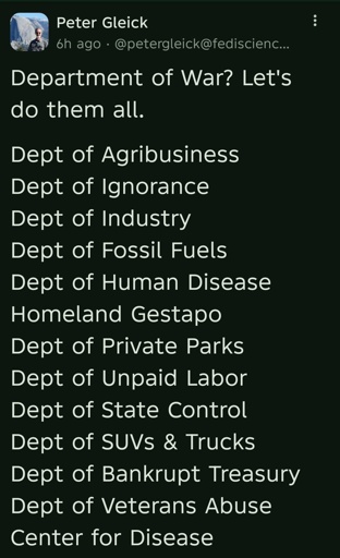 Department of War? Let's do them all.

Dept of Agribusiness 
Dept of Ignorance 
Dept of Industry 
Dept of Fossil Fuels
Dept of Human Disease
Homeland Gestapo
Dept of Private Parks 
Dept of Unpaid Labor
Dept of State Control
Dept of SUVs & Trucks
Dept of Bankrupt Treasury 
Dept of Veterans Abuse
Center for Disease