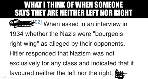 WHAT I THINK OF WHEN SOMEONE SAYS THEY ARE NEITHER LEFT NOR RIGHT: When asked in an interview in
1934 whether the Nazis were "bourgeois right-wing" as alleged by their opponents, Hitler responded that Nazism was not exclusively for any class and indicated that it favoured neither the left nor the right