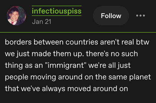 Tumblr post by infectiouspiss: borders between countries aren't real btw we just made them up. there's no such thing as an "immigrant" we're all just people moving around on the same planet that we've always moved around on