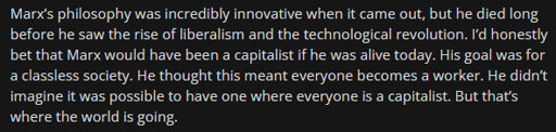 Reddit quote: Marx’s philosophy was incredibly innovative when it came out, but he died long before he saw the rise of liberalism and the technological revolution. I’d honestly bet that Marx would have been a capitalist if he was alive today. His goal was for a classless society. He thought this meant everyone becomes a worker. He didn’t imagine it was possible to have one where everyone is a capitalist. But that’s where the world is going.