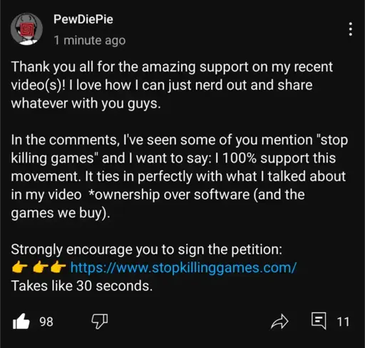 Youtube community post of Pewdiepie saying "Thank you all for the amazing support on my recent videos)! I love how I can just nerd out and share whatever with you guys. In the comments, l've seen some of you mention "stop killing games" and I want to say: | 100% support this movement. It ties in perfectly with what I talked about in my video *ownership over software (and the games we buy). Strongly encourage you to sign the petition: - https://www.stopkillinggames.com/ Takes like 30 seconds."