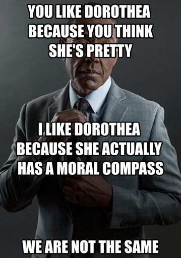 You like Dorothea because you think she's pretty I like Dorothea because she actually has a moral compass We are not the same