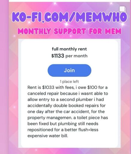 KO-FI.COM/MEMWHO/TIERS MONTHLY SUPPORT FOR MEM full monthly rent $1133 per month Join 1 place left Rent is $1033 with fees, i owe $100 for a canceled repair because i wasnt able to allow entry to a second plumber i had accidentally double booked repairs for one day after the car accident, for the property managemen. a toilet piece has been fixed but plumbing still needs repositioned for a better flush=less expensive water bill.