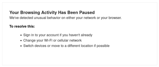 screenshot of error message: Your Browsing Activity Has Been Paused We've detected unusual behavior on either your network or your browser. To resolve this: Sign in to your account if you haven't already; Change your Wi-Fi or cellular network; Switch devices or move to a different location if possible