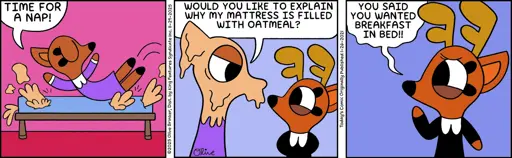 Panel 1: Rae's Mom (diving into bed): "Time for a nap!" Panel 2: Rae's Mom: (covered in oatmeal): "Would you like to explain why my mattress is filled with oatmeal?" Panel 3: Rae (looking sheepis): "You said you wanted breakfast in bed!!"