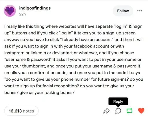 A tumblr post saying "i really like this thing where websites will have separate "log in" & "sign up" buttons and if you click "log in" it takes you to a sign-up screen anyway so you have to click "i already have an account" and then it will ask if you want to sign in with your facebook account or with instagram or linkedin or deviantart or whatever, and if you choose "username & password" it asks if you want to put in your username or use your thumbprint, and once you put your username & password it emails you a confirmation code, and once you put in the code it says "do you want to give us your phone number for future sign-ins? do you want to sign up for facial recognition? do you want to give us your bones? give us your fucking bones?"