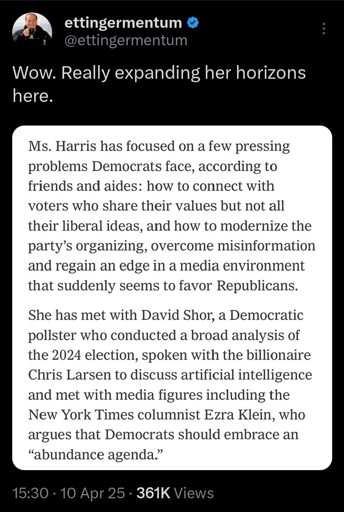 Ms. Harris has focused on a few pressing problems Democrats face, according to friends and aides: how to connect with voters who share their values but not all their liberal ideas, and how to modernize the party's organizing, overcome misinformation and regain an edge in a media environment that suddenly seems to favor Republicans.  She has met with David Shor, a Democratic pollster who conducted a broad analysis of the 2024 election, spoken with the billionaire Chris Larsen to discuss artificial intelligence and met with media figures including the New York Times columnist Ezra Klein, who argues that Democrats should embrace an "abundance agenda