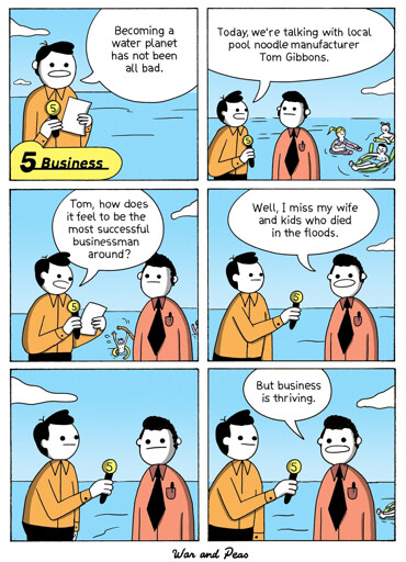 6-panel comic by War and Peas Panel 1: A news reporter, standing waist-deep in water, says, “Becoming a water planet has not been all bad.” The caption reads “Business” with a yellow number 5 icon. Panel 2: The reporter continues, “Today, we’re talking with local pool noodle manufacturer Tom Gibbons.” Tom stands beside him in a red shirt and black tie; in the background, people float on pool noodles. Panel 3: The reporter asks, “Tom, how does it feel to be the most successful businessman around?” A drowning man can be seen waving in the background. Panel 4: Tom replies, “Well, I miss my wife and kids who passed in the floods.” Panel 5: Both men stand silently in the water, the reporter holding his microphone. Panel 6: Tom adds, “But business is thriving.” In the background, more people float in the flooded landscape.