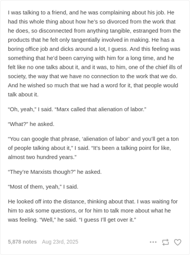 Screenshot of a text post by Tumblr user Alexanderwales:   I was talking to a friend, and he was complaining about his job. He had this whole thing about how he’s so divorced from the work that he does, so disconnected from anything tangible, estranged from the products that he felt only tangentially involved in making. He has a boring office job and dicks around a lot, I guess. And this feeling was something that he’d been carrying with him for a long time, and he felt like no one talks about it, and it was, to him, one of the chief ills of society, the way that we have no connection to the work that we do. And he wished so much that we had a word for it, that people would talk about it.  “Oh, yeah,” I said. “Marx called that alienation of labor.”  “What?” he asked.  “You can google that phrase, ‘alienation of labor’ and you’ll get a ton of people talking about it,” I said. “It’s been a talking point for like, almost two hundred years.”  “They’re Marxists though?” he asked.  “Most of them, yeah,” I said.  He looked off into the distance, thinking about that. I was waiting for him to ask some questions, or for him to talk more about what he was feeling. “Well,” he said. “I guess I’ll get over it.”  5,878 notes. Posted Aug 23rd, 2025