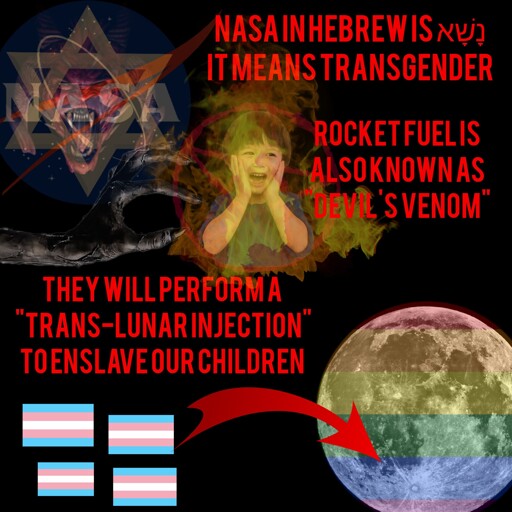 A NASA logo with the star of David and a devil face appear next to the text "Nasa in Hebrew is נָשָׁא which means transgender"  A screaming child surrounded by flames is accompanied by the text "Rocket fuel is also known as 'Devil's Venom'" 4 transgender flags with an arrow pointing at a rainbow colored moon with text above reading "They will perform a 'trans-lunar injection' to enslave our children"