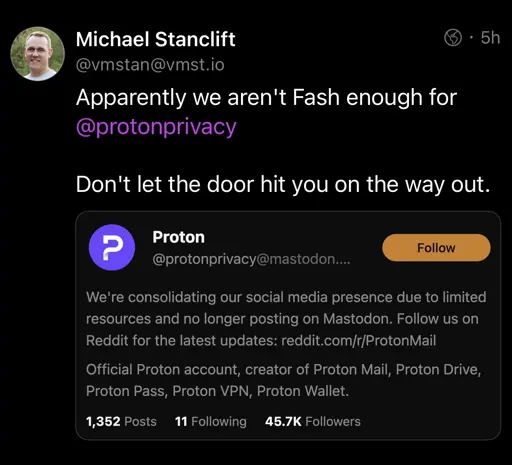 Michael Stanclift @vmstan@vmst.io Apparently we aren't Fash enough for @protonprivacy • 5h Don't let the door hit you on the way out. Proton @protonprivacy@mastodon.... Follow We're consolidating our social media presence due to limited resources and no longer posting on Mastodon. Follow us on Reddit for the latest updates: reddit.com/r/ProtonMail Official Proton account, creator of Proton Mail, Proton Drive, Proton Pass, Proton VPN, Proton Wallet. 1,352 Posts 11 Following 45.7K Followers