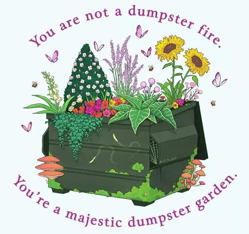 drawing of plants growing in a large dumpster with a caption "you are not a dumpster fire, you are a majestic dumpster garden"