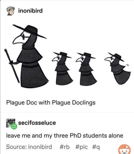 A tumblr post by inonibird, captioned "Plague Doc with Plague Doclings". There is an image of a plague doctor facing left, with three smaller plague doctors following behind it and also facing left. The last plague doctor seems to be jumping or struggling to follow, lagging a bit behind. The tumblr user secifosseluce reblogs, adding "leave me and my three PhD students alone".