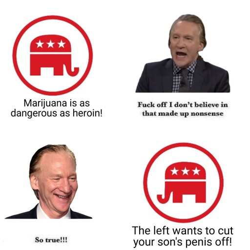 Republican symbol: "Marijuana is as dangerous as heroin!"  Bill Maher: "Fuck off i don't believe in that made up nonsense"  Republican symbol: "The left wants to cut your son's penis off!"  Bill Maher: "So true!!!" 