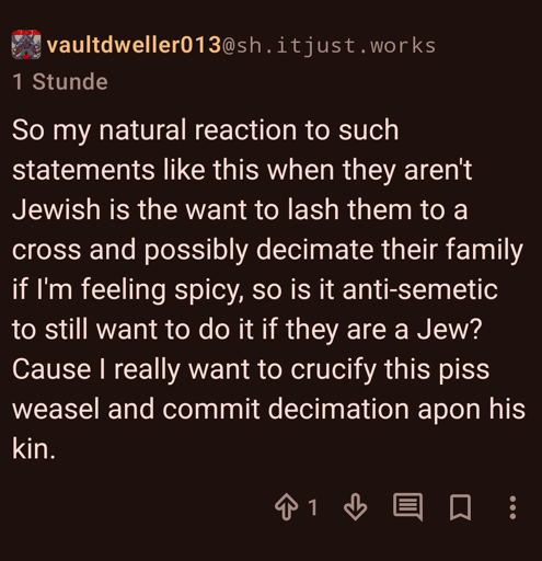 A screenshot of a lemmy comment. User vaultdweller013@sh.itjust.works writes: "So my natural reaction to such statements like this when they aren't Jewish is the want to lash them to a cross and possibly decimate their fa|ily if I'm feeling spicy, so is it anti-semetic to still want to do it if they are a Jew? Cause I really want to crucify this piss weasel and com|it decimation apon his kin."