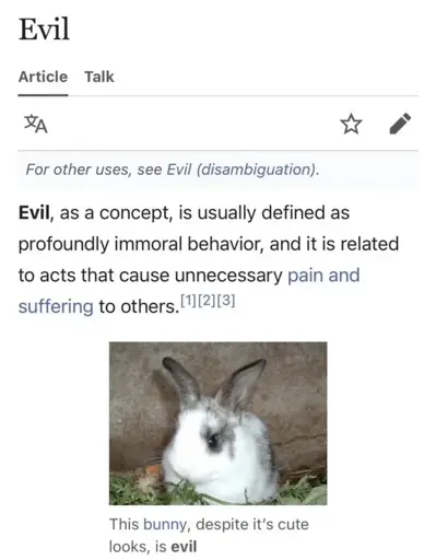 Wikipedia article of Evil: "For other uses, see Evil (disambiguation). Evil, as a concept, is usually defined as profoundly immoral behavior, and it is related to acts that cause unnecessary pain and suffering to others." Picture of a bunny "This bunny, despite it's cute looks, is evil"