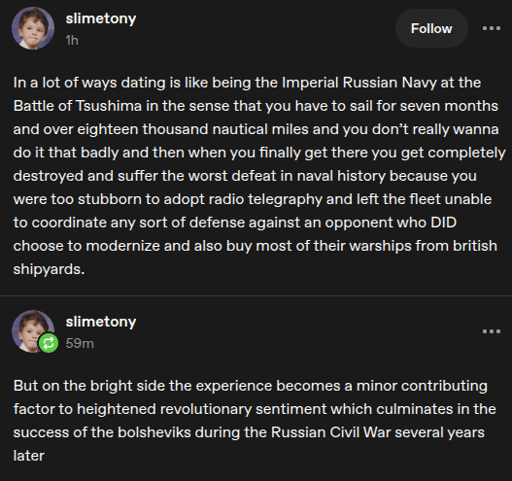 two tumblr posts by user slimetony that read as follows, "In a lot of ways dating is like being the Imperial Russian Navy at the Battle os Tsushima in the sense that you have to sail for seven months and over eighteen thousand nautical miles and you don't really wanna do it that badly and then when you finally get there you get completely destroyed and suffer the worst defeat in naval history because you were too stubborn to adopt radio telegraphy and left the fleet unable to coordinate any sort of defense againsy an opponent who DID choose to modernize and also buy most of their warships from british shipyards." and then, "But on the bright side the experience becomes a minor contributing factor to the heightened revolutionary sentiment which culminates in the success of the bolsheviks during the Russian Civil War several years later".