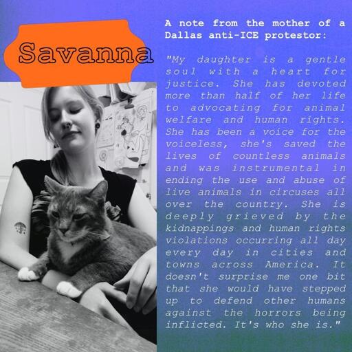 A purple and green graphic with an orange splotch behind Savanna's name. On the left there is a photo of Savanna Batten, holding a cat. She is looking down at the cat. It's accompanied on the right by text saying the following:

A note from the mother of a Dallas anti-ICE protestor: "My daughter is a gentle soul with a heart for justice. She has devoted more than half of her life to advocating for animal welfare and human rights. She has been a voice for the voiceless, she's saved the lives of countless animals and was instrumental in ending the use and abuse of live animals in circuses all over the country. She is deeply grieved by the kidnappings and human rights violations occurring all day every day in cities and towns across America. It doesn't surprise me one bit that she would have stepped up to defend other humans against the horrors being inflicted. It's who she is."