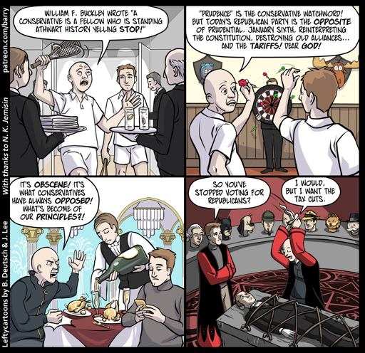 This cartoon has four panels. Each panel shows the same two characters, wealthy men, as they relax inside an exclusive country club. Servants wearing butler tuxes wait on them.

PANEL 1

One of them – let’s call him RACQUET – is waving a racquetball racquet and ranting, while his friend – let’s call him FRIEND – listens patiently.

RACQUET: William F. Buckley wrote “A conservative is a fellow who is standing athwart history yelling Stop!”

PANEL 2

The two are now playing darts.

RACQUET: “Prudence” is the conservative watchword! But today’s republican party is the opposite of prudential. January sixth, reinterpreting the constitution, destroying old alliances… and the tariffs! Dear God!

PANEL 3

They’ve moved to the club’s fancy dining area. Racquet pounds his fist on the table while Friend is looking at his phone.

RACQUET: it’s obscene! it’s what conservatives have always opposed! What’s become of our principles?!

PANEL 4

Now in what appears to be a demonic sacrifice room, they talk while Racquet prepares to plunge a dagger into one of the butler-like guys.

FRIEND: So you’ve stopped voting for Republicans?

RACQUET: I would, but I want the tax cuts.
