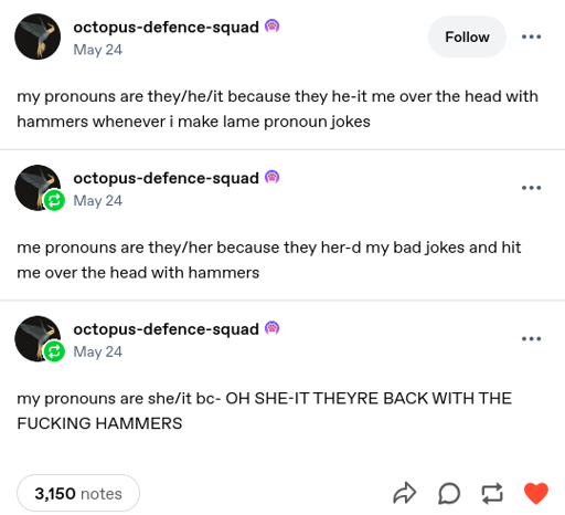 Tumbler screenshot: my pronouns are they/he/it because they he-it me over the head with hammers whenever i make lame pronoun jokes. me pronouns are they/her because they her-d my bad jokes and hit me over the head with hammers. my pronouns are she/it bc- OH SHE-IT THEYRE BACK WITH THE FUCKING HAMMERS