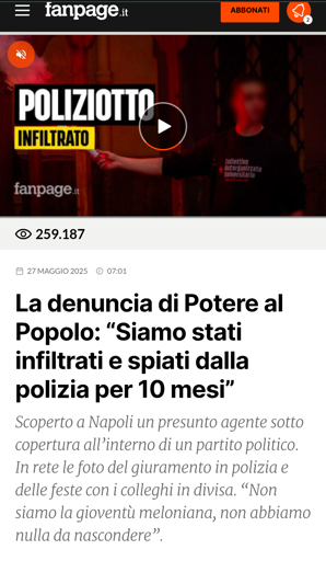 La denuncia di Potere al Popolo: “Siamo stati infiltrati e spiati dalla polizia per 10 mesi”
Scoperto a Napoli un presunto agente sotto copertura all’interno di un partito politico. In rete le foto del giuramento in polizia e delle feste con i colleghi in divisa. “Non siamo la gioventù meloniana, non abbiamo nulla da nascondere”.

continua su: https://www.fanpage.it/politica/la-denuncia-di-potere-al-popolo-siamo-stati-infiltrati-e-spiati-dalla-polizia-per-10-mesi/
https://www.fanpage.it/