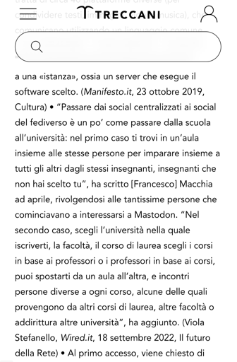 “Passare dai social centralizzati ai social del fediverso è un po’ come passare dalla scuola all’università: nel primo caso ti trovi in un’aula insieme alle stesse persone per imparare insieme a tutti gli altri dagli stessi insegnanti, insegnanti che non hai scelto tu”, ha scritto [Francesco] Macchia ad aprile, rivolgendosi alle tantissime persone che cominciavano a interessarsi a Mastodon. “Nel secondo caso, scegli l’università nella quale iscriverti, la facoltà, il corso di laurea scegli i corsi in base ai professori o i professori in base ai corsi, puoi spostarti da un aula all’altra, e incontri persone diverse a ogni corso, alcune delle quali provengono da altri corsi di laurea, altre facoltà o addirittura altre università”, ha aggiunto. (Viola Stefanello, Wired.it, 18 settembre 2022, Il futuro della Rete) 